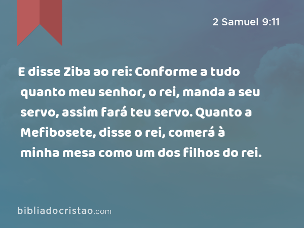 E disse Ziba ao rei: Conforme a tudo quanto meu senhor, o rei, manda a seu servo, assim fará teu servo. Quanto a Mefibosete, disse o rei, comerá à minha mesa como um dos filhos do rei. - 2 Samuel 9:11