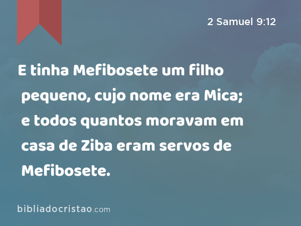 E tinha Mefibosete um filho pequeno, cujo nome era Mica; e todos quantos moravam em casa de Ziba eram servos de Mefibosete. - 2 Samuel 9:12