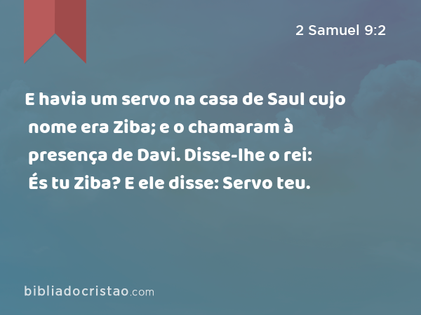 E havia um servo na casa de Saul cujo nome era Ziba; e o chamaram à presença de Davi. Disse-lhe o rei: És tu Ziba? E ele disse: Servo teu. - 2 Samuel 9:2