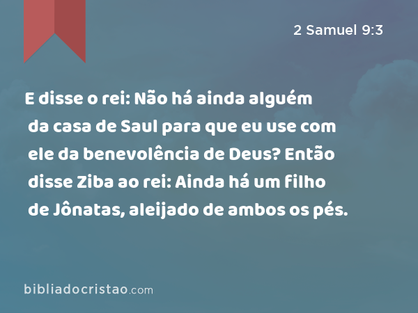 E disse o rei: Não há ainda alguém da casa de Saul para que eu use com ele da benevolência de Deus? Então disse Ziba ao rei: Ainda há um filho de Jônatas, aleijado de ambos os pés. - 2 Samuel 9:3