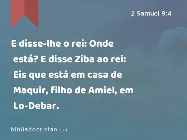 E disse-lhe o rei: Onde está? E disse Ziba ao rei: Eis que está em casa de Maquir, filho de Amiel, em Lo-Debar. - 2 Samuel 9:4