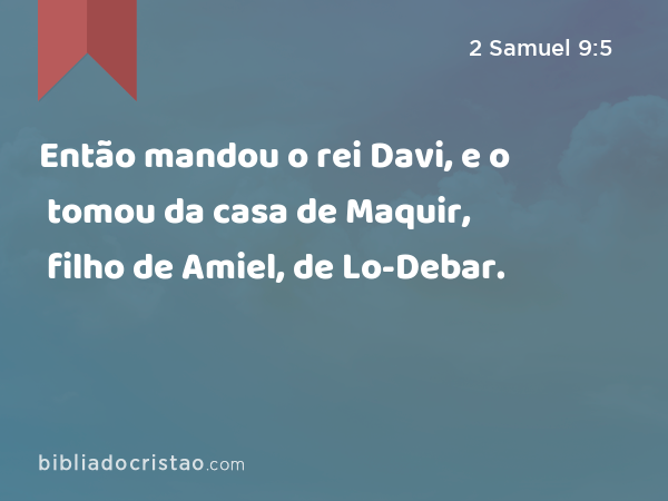 Então mandou o rei Davi, e o tomou da casa de Maquir, filho de Amiel, de Lo-Debar. - 2 Samuel 9:5