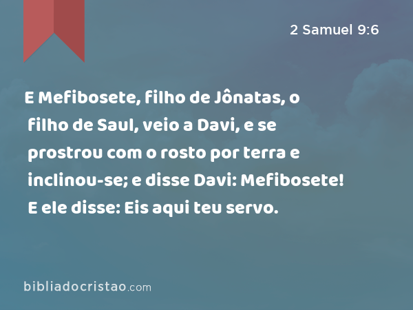 E Mefibosete, filho de Jônatas, o filho de Saul, veio a Davi, e se prostrou com o rosto por terra e inclinou-se; e disse Davi: Mefibosete! E ele disse: Eis aqui teu servo. - 2 Samuel 9:6