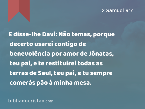 E disse-lhe Davi: Não temas, porque decerto usarei contigo de benevolência por amor de Jônatas, teu pai, e te restituirei todas as terras de Saul, teu pai, e tu sempre comerás pão à minha mesa. - 2 Samuel 9:7