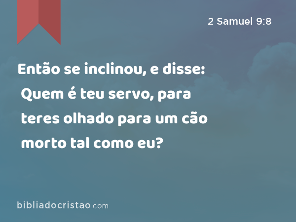 Então se inclinou, e disse: Quem é teu servo, para teres olhado para um cão morto tal como eu? - 2 Samuel 9:8