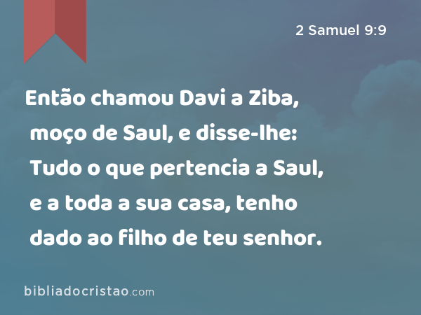 Então chamou Davi a Ziba, moço de Saul, e disse-lhe: Tudo o que pertencia a Saul, e a toda a sua casa, tenho dado ao filho de teu senhor. - 2 Samuel 9:9