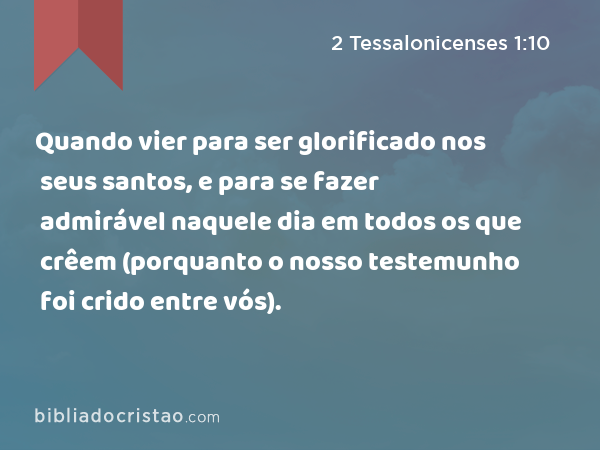 Quando vier para ser glorificado nos seus santos, e para se fazer admirável naquele dia em todos os que crêem (porquanto o nosso testemunho foi crido entre vós). - 2 Tessalonicenses 1:10