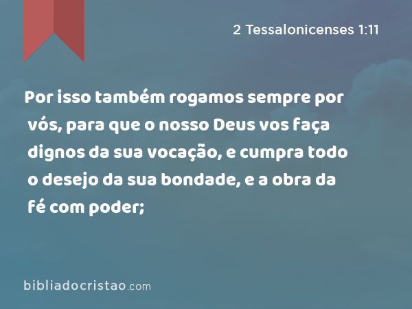 Por isso também rogamos sempre por vós, para que o nosso Deus vos faça dignos da sua vocação, e cumpra todo o desejo da sua bondade, e a obra da fé com poder; - 2 Tessalonicenses 1:11