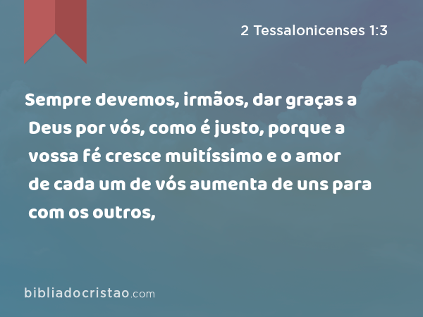 Sempre devemos, irmãos, dar graças a Deus por vós, como é justo, porque a vossa fé cresce muitíssimo e o amor de cada um de vós aumenta de uns para com os outros, - 2 Tessalonicenses 1:3