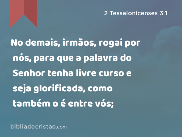 No demais, irmãos, rogai por nós, para que a palavra do Senhor tenha livre curso e seja glorificada, como também o é entre vós; - 2 Tessalonicenses 3:1