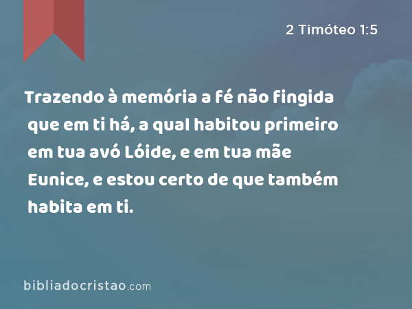 Trazendo à memória a fé não fingida que em ti há, a qual habitou primeiro em tua avó Lóide, e em tua mãe Eunice, e estou certo de que também habita em ti. - 2 Timóteo 1:5