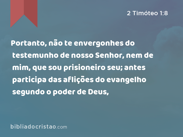 Portanto, não te envergonhes do testemunho de nosso Senhor, nem de mim, que sou prisioneiro seu; antes participa das aflições do evangelho segundo o poder de Deus, - 2 Timóteo 1:8