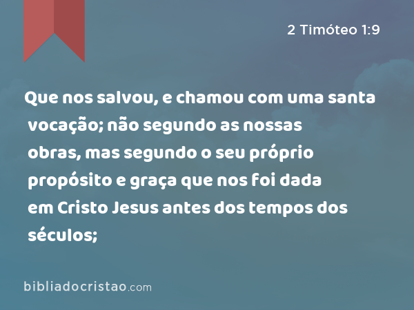 Que nos salvou, e chamou com uma santa vocação; não segundo as nossas obras, mas segundo o seu próprio propósito e graça que nos foi dada em Cristo Jesus antes dos tempos dos séculos; - 2 Timóteo 1:9