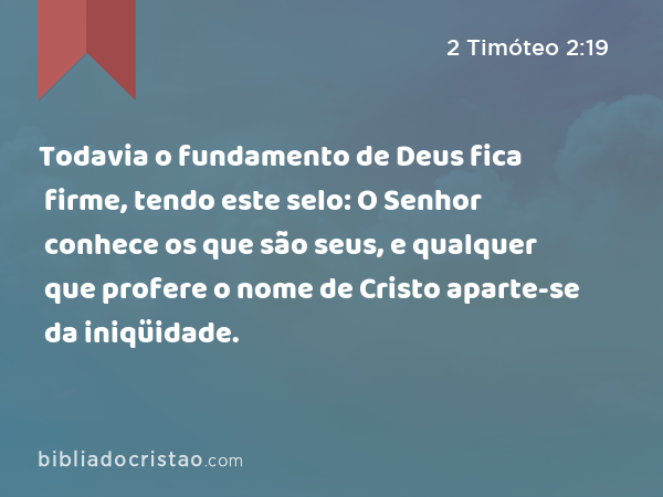 Todavia o fundamento de Deus fica firme, tendo este selo: O Senhor conhece os que são seus, e qualquer que profere o nome de Cristo aparte-se da iniqüidade. - 2 Timóteo 2:19