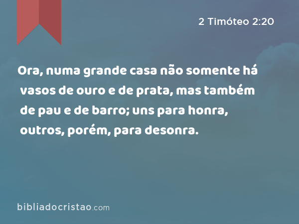 Ora, numa grande casa não somente há vasos de ouro e de prata, mas também de pau e de barro; uns para honra, outros, porém, para desonra. - 2 Timóteo 2:20