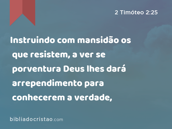 Instruindo com mansidão os que resistem, a ver se porventura Deus lhes dará arrependimento para conhecerem a verdade, - 2 Timóteo 2:25