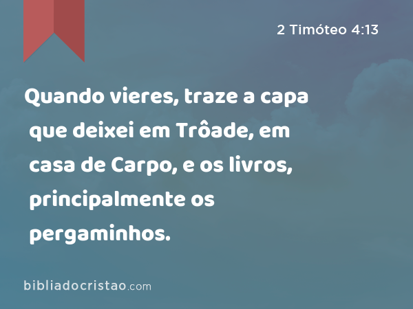 Quando vieres, traze a capa que deixei em Trôade, em casa de Carpo, e os livros, principalmente os pergaminhos. - 2 Timóteo 4:13