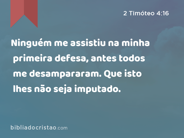 Ninguém me assistiu na minha primeira defesa, antes todos me desampararam. Que isto lhes não seja imputado. - 2 Timóteo 4:16