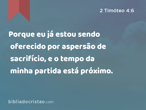 Porque eu já estou sendo oferecido por aspersão de sacrifício, e o tempo da minha partida está próximo. - 2 Timóteo 4:6