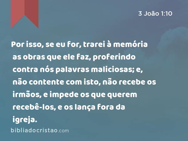 Por isso, se eu for, trarei à memória as obras que ele faz, proferindo contra nós palavras maliciosas; e, não contente com isto, não recebe os irmãos, e impede os que querem recebê-los, e os lança fora da igreja. - 3 João 1:10