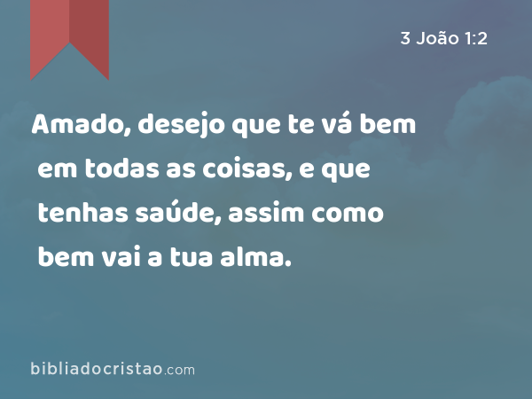 Amado, desejo que te vá bem em todas as coisas, e que tenhas saúde, assim como bem vai a tua alma. - 3 João 1:2