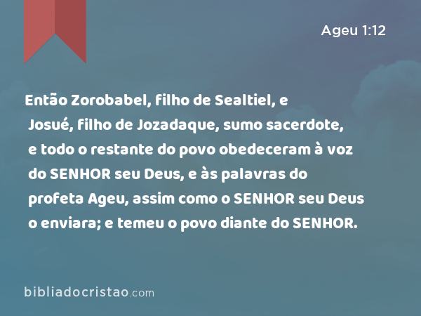 Então Zorobabel, filho de Sealtiel, e Josué, filho de Jozadaque, sumo sacerdote, e todo o restante do povo obedeceram à voz do SENHOR seu Deus, e às palavras do profeta Ageu, assim como o SENHOR seu Deus o enviara; e temeu o povo diante do SENHOR. - Ageu 1:12