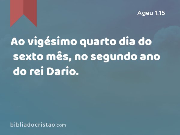 Ao vigésimo quarto dia do sexto mês, no segundo ano do rei Dario. - Ageu 1:15