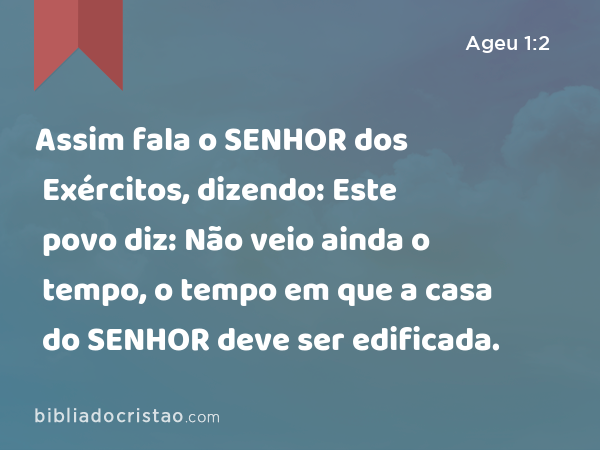 Assim fala o SENHOR dos Exércitos, dizendo: Este povo diz: Não veio ainda o tempo, o tempo em que a casa do SENHOR deve ser edificada. - Ageu 1:2