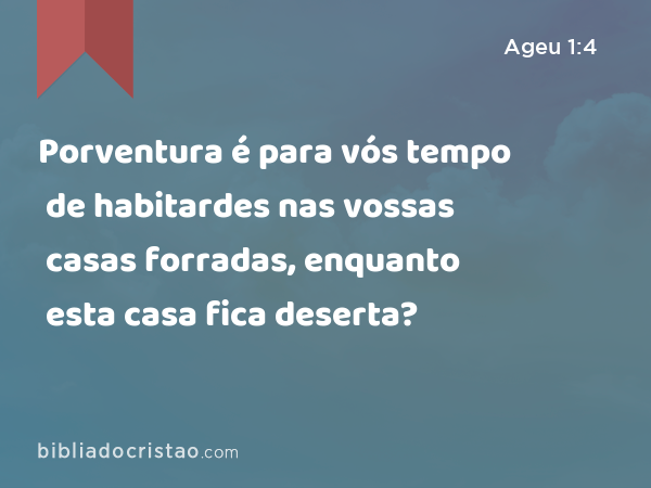 Porventura é para vós tempo de habitardes nas vossas casas forradas, enquanto esta casa fica deserta? - Ageu 1:4