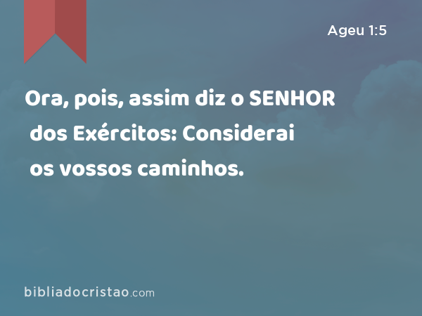 Ora, pois, assim diz o SENHOR dos Exércitos: Considerai os vossos caminhos. - Ageu 1:5