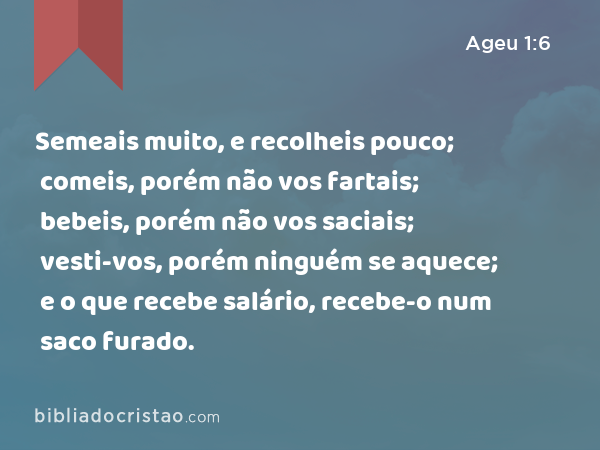 Semeais muito, e recolheis pouco; comeis, porém não vos fartais; bebeis, porém não vos saciais; vesti-vos, porém ninguém se aquece; e o que recebe salário, recebe-o num saco furado. - Ageu 1:6