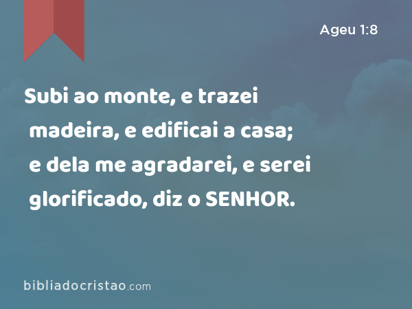 Subi ao monte, e trazei madeira, e edificai a casa; e dela me agradarei, e serei glorificado, diz o SENHOR. - Ageu 1:8