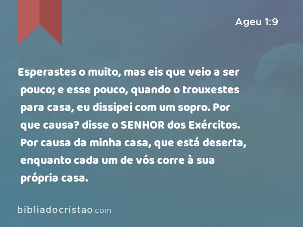 Esperastes o muito, mas eis que veio a ser pouco; e esse pouco, quando o trouxestes para casa, eu dissipei com um sopro. Por que causa? disse o SENHOR dos Exércitos. Por causa da minha casa, que está deserta, enquanto cada um de vós corre à sua própria casa. - Ageu 1:9