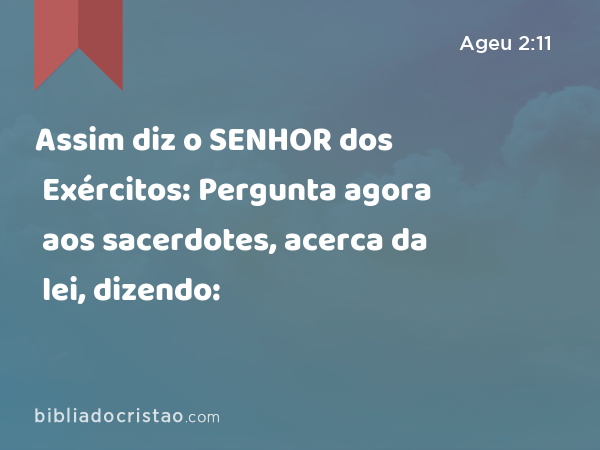 Assim diz o SENHOR dos Exércitos: Pergunta agora aos sacerdotes, acerca da lei, dizendo: - Ageu 2:11