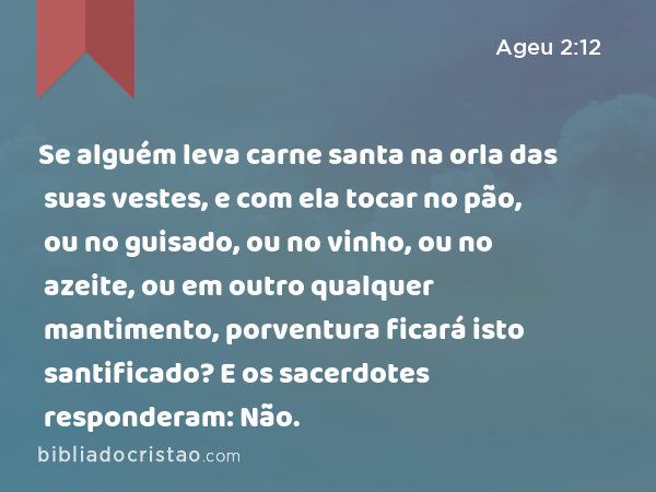 Se alguém leva carne santa na orla das suas vestes, e com ela tocar no pão, ou no guisado, ou no vinho, ou no azeite, ou em outro qualquer mantimento, porventura ficará isto santificado? E os sacerdotes responderam: Não. - Ageu 2:12