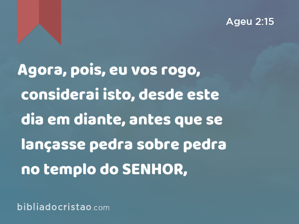 Agora, pois, eu vos rogo, considerai isto, desde este dia em diante, antes que se lançasse pedra sobre pedra no templo do SENHOR, - Ageu 2:15