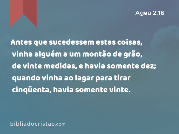 Antes que sucedessem estas coisas, vinha alguém a um montão de grão, de vinte medidas, e havia somente dez; quando vinha ao lagar para tirar cinqüenta, havia somente vinte. - Ageu 2:16