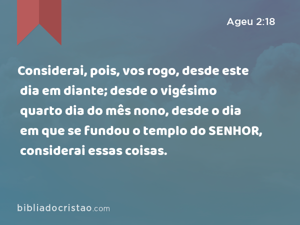 Considerai, pois, vos rogo, desde este dia em diante; desde o vigésimo quarto dia do mês nono, desde o dia em que se fundou o templo do SENHOR, considerai essas coisas. - Ageu 2:18