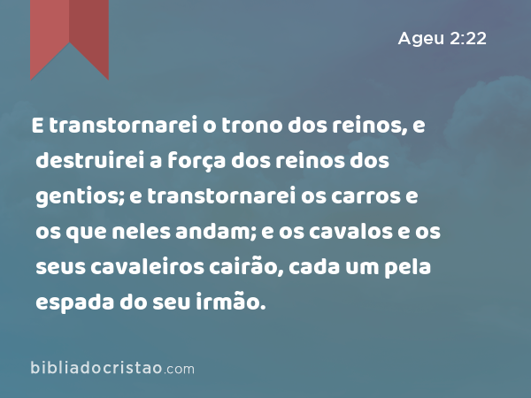 E transtornarei o trono dos reinos, e destruirei a força dos reinos dos gentios; e transtornarei os carros e os que neles andam; e os cavalos e os seus cavaleiros cairão, cada um pela espada do seu irmão. - Ageu 2:22