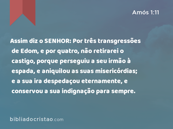 Assim diz o SENHOR: Por três transgressões de Edom, e por quatro, não retirarei o castigo, porque perseguiu a seu irmão à espada, e aniquilou as suas misericórdias; e a sua ira despedaçou eternamente, e conservou a sua indignação para sempre. - Amós 1:11