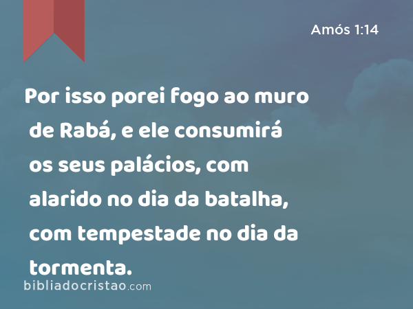 Por isso porei fogo ao muro de Rabá, e ele consumirá os seus palácios, com alarido no dia da batalha, com tempestade no dia da tormenta. - Amós 1:14