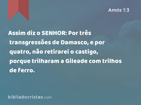 Assim diz o SENHOR: Por três transgressões de Damasco, e por quatro, não retirarei o castigo, porque trilharam a Gileade com trilhos de ferro. - Amós 1:3