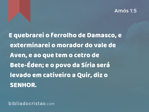 E quebrarei o ferrolho de Damasco, e exterminarei o morador do vale de Aven, e ao que tem o cetro de Bete-Éden; e o povo da Síria será levado em cativeiro a Quir, diz o SENHOR. - Amós 1:5