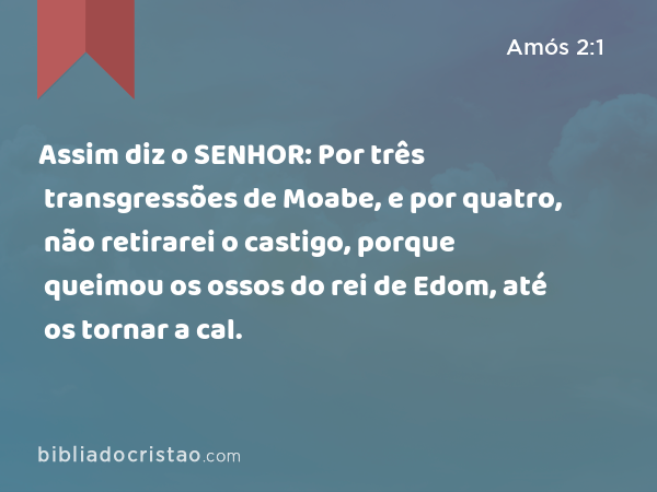 Assim diz o SENHOR: Por três transgressões de Moabe, e por quatro, não retirarei o castigo, porque queimou os ossos do rei de Edom, até os tornar a cal. - Amós 2:1