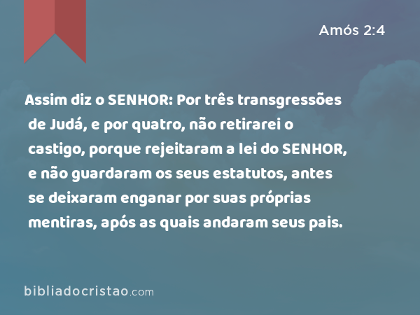 Assim diz o SENHOR: Por três transgressões de Judá, e por quatro, não retirarei o castigo, porque rejeitaram a lei do SENHOR, e não guardaram os seus estatutos, antes se deixaram enganar por suas próprias mentiras, após as quais andaram seus pais. - Amós 2:4