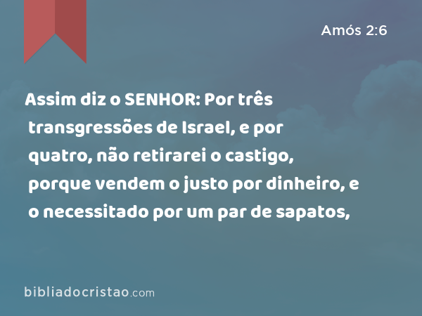 Assim diz o SENHOR: Por três transgressões de Israel, e por quatro, não retirarei o castigo, porque vendem o justo por dinheiro, e o necessitado por um par de sapatos, - Amós 2:6