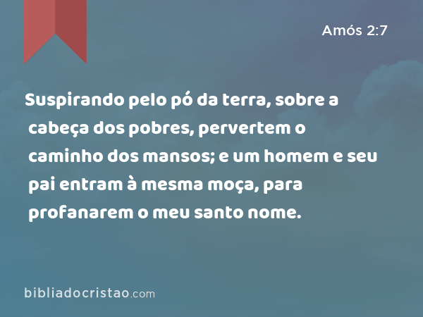 Suspirando pelo pó da terra, sobre a cabeça dos pobres, pervertem o caminho dos mansos; e um homem e seu pai entram à mesma moça, para profanarem o meu santo nome. - Amós 2:7