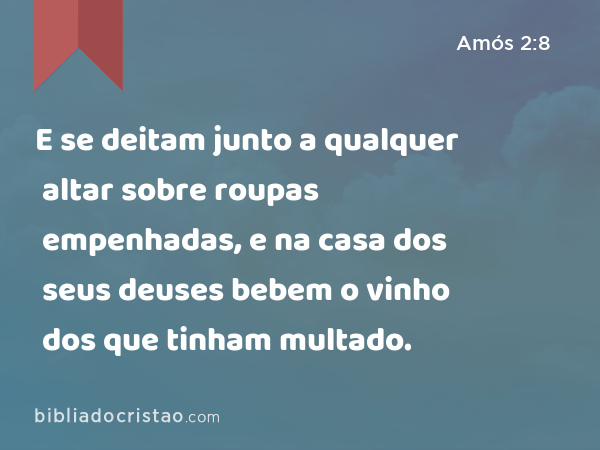 E se deitam junto a qualquer altar sobre roupas empenhadas, e na casa dos seus deuses bebem o vinho dos que tinham multado. - Amós 2:8