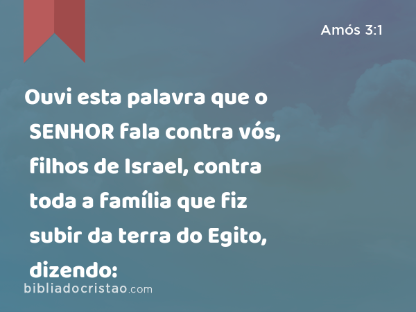 Ouvi esta palavra que o SENHOR fala contra vós, filhos de Israel, contra toda a família que fiz subir da terra do Egito, dizendo: - Amós 3:1