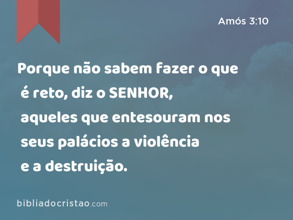 Porque não sabem fazer o que é reto, diz o SENHOR, aqueles que entesouram nos seus palácios a violência e a destruição. - Amós 3:10